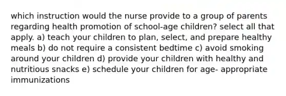 which instruction would the nurse provide to a group of parents regarding health promotion of school-age children? select all that apply. a) teach your children to plan, select, and prepare healthy meals b) do not require a consistent bedtime c) avoid smoking around your children d) provide your children with healthy and nutritious snacks e) schedule your children for age- appropriate immunizations