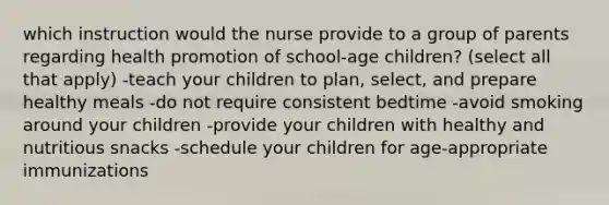 which instruction would the nurse provide to a group of parents regarding health promotion of school-age children? (select all that apply) -teach your children to plan, select, and prepare healthy meals -do not require consistent bedtime -avoid smoking around your children -provide your children with healthy and nutritious snacks -schedule your children for age-appropriate immunizations