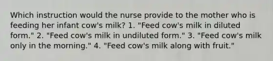 Which instruction would the nurse provide to the mother who is feeding her infant cow's milk? 1. "Feed cow's milk in diluted form." 2. "Feed cow's milk in undiluted form." 3. "Feed cow's milk only in the morning." 4. "Feed cow's milk along with fruit."