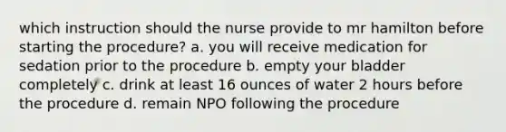 which instruction should the nurse provide to mr hamilton before starting the procedure? a. you will receive medication for sedation prior to the procedure b. empty your bladder completely c. drink at least 16 ounces of water 2 hours before the procedure d. remain NPO following the procedure