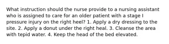 What instruction should the nurse provide to a nursing assistant who is assigned to care for an older patient with a stage I pressure injury on the right heel? 1. Apply a dry dressing to the site. 2. Apply a donut under the right heal. 3. Cleanse the area with tepid water. 4. Keep the head of the bed elevated.