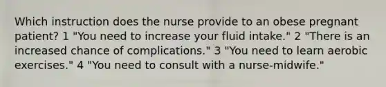 Which instruction does the nurse provide to an obese pregnant patient? 1 "You need to increase your fluid intake." 2 "There is an increased chance of complications." 3 "You need to learn aerobic exercises." 4 "You need to consult with a nurse-midwife."