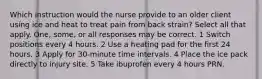 Which instruction would the nurse provide to an older client using ice and heat to treat pain from back strain? Select all that apply. One, some, or all responses may be correct. 1 Switch positions every 4 hours. 2 Use a heating pad for the first 24 hours. 3 Apply for 30-minute time intervals. 4 Place the ice pack directly to injury site. 5 Take ibuprofen every 4 hours PRN.