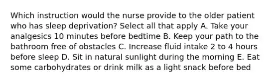 Which instruction would the nurse provide to the older patient who has sleep deprivation? Select all that apply A. Take your analgesics 10 minutes before bedtime B. Keep your path to the bathroom free of obstacles C. Increase fluid intake 2 to 4 hours before sleep D. Sit in natural sunlight during the morning E. Eat some carbohydrates or drink milk as a light snack before bed