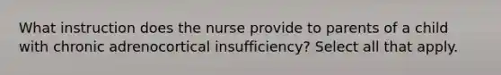 What instruction does the nurse provide to parents of a child with chronic adrenocortical insufficiency? Select all that apply.