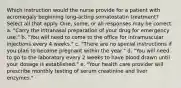 Which instruction would the nurse provide for a patient with acromegaly beginning long-acting somatostatin treatment? Select all that apply. One, some, or all responses may be correct. a. "Carry the intranasal preparation of your drug for emergency use." b. "You will need to come to the office for intramuscular injections every 4 weeks." c. "There are no special instructions if you plan to become pregnant within the year." d. "You will need to go to the laboratory every 2 weeks to have blood drawn until your dosage is established." e. "Your health care provider will prescribe monthly testing of serum creatinine and liver enzymes."