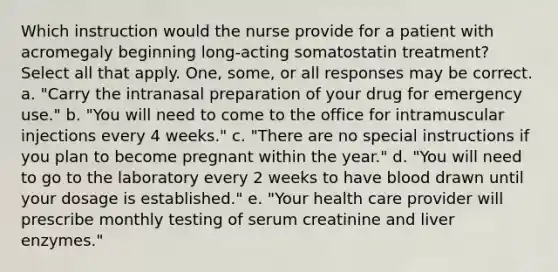 Which instruction would the nurse provide for a patient with acromegaly beginning long-acting somatostatin treatment? Select all that apply. One, some, or all responses may be correct. a. "Carry the intranasal preparation of your drug for emergency use." b. "You will need to come to the office for intramuscular injections every 4 weeks." c. "There are no special instructions if you plan to become pregnant within the year." d. "You will need to go to the laboratory every 2 weeks to have blood drawn until your dosage is established." e. "Your health care provider will prescribe monthly testing of serum creatinine and liver enzymes."