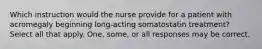 Which instruction would the nurse provide for a patient with acromegaly beginning long-acting somatostatin treatment? Select all that apply. One, some, or all responses may be correct.