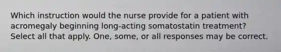 Which instruction would the nurse provide for a patient with acromegaly beginning long-acting somatostatin treatment? Select all that apply. One, some, or all responses may be correct.