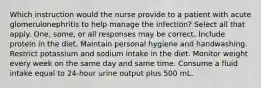 Which instruction would the nurse provide to a patient with acute glomerulonephritis to help manage the infection? Select all that apply. One, some, or all responses may be correct. Include protein in the diet. Maintain personal hygiene and handwashing. Restrict potassium and sodium intake in the diet. Monitor weight every week on the same day and same time. Consume a fluid intake equal to 24-hour urine output plus 500 mL.