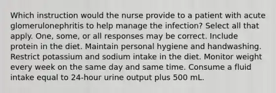 Which instruction would the nurse provide to a patient with acute glomerulonephritis to help manage the infection? Select all that apply. One, some, or all responses may be correct. Include protein in the diet. Maintain personal hygiene and handwashing. Restrict potassium and sodium intake in the diet. Monitor weight every week on the same day and same time. Consume a fluid intake equal to 24-hour urine output plus 500 mL.