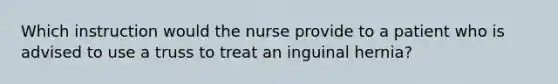 Which instruction would the nurse provide to a patient who is advised to use a truss to treat an inguinal hernia?