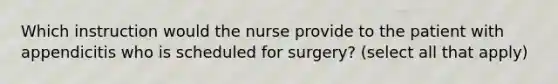 Which instruction would the nurse provide to the patient with appendicitis who is scheduled for surgery? (select all that apply)