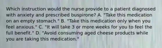 Which instruction would the nurse provide to a patient diagnosed with anxiety and prescribed buspirone? A. "Take this medication on an empty stomach." B. "Take this medication only when you feel anxious." C. "It will take 3 or more weeks for you to feel the full benefit." D. "Avoid consuming aged cheese products while you are taking this medication."