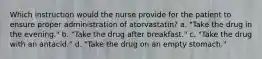 Which instruction would the nurse provide for the patient to ensure proper administration of atorvastatin? a. "Take the drug in the evening." b. "Take the drug after breakfast." c. "Take the drug with an antacid." d. "Take the drug on an empty stomach."