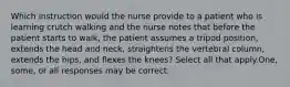 Which instruction would the nurse provide to a patient who is learning crutch walking and the nurse notes that before the patient starts to walk, the patient assumes a tripod position, extends the head and neck, straightens the vertebral column, extends the hips, and flexes the knees? Select all that apply.One, some, or all responses may be correct.