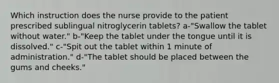 Which instruction does the nurse provide to the patient prescribed sublingual nitroglycerin tablets? a-"Swallow the tablet without water." b-"Keep the tablet under the tongue until it is dissolved." c-"Spit out the tablet within 1 minute of administration." d-"The tablet should be placed between the gums and cheeks."