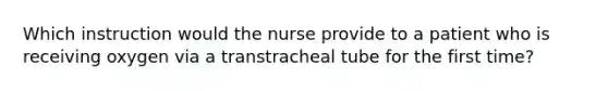 Which instruction would the nurse provide to a patient who is receiving oxygen via a transtracheal tube for the first time?