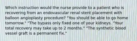 Which instruction would the nurse provide to a patient who is recovering from an endovascular renal stent placement with balloon angioplasty procedure? "You should be able to go home tomorrow." "The bypass only fixed one of your kidneys. "Your total recovery may take up to 2 months." "The synthetic blood vessel graft is a permanent fix."