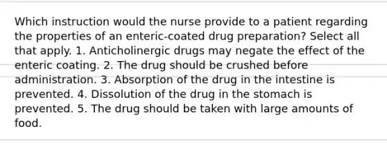 Which instruction would the nurse provide to a patient regarding the properties of an enteric-coated drug preparation? Select all that apply. 1. Anticholinergic drugs may negate the effect of the enteric coating. 2. The drug should be crushed before administration. 3. Absorption of the drug in the intestine is prevented. 4. Dissolution of the drug in the stomach is prevented. 5. The drug should be taken with large amounts of food.