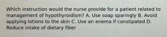 Which instruction would the nurse provide for a patient related to management of hypothyroidism? A. Use soap sparingly B. Avoid applying lotions to the skin C. Use an enema if constipated D. Reduce intake of dietary fiber