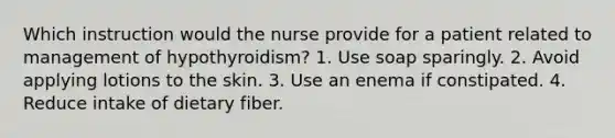 Which instruction would the nurse provide for a patient related to management of hypothyroidism? 1. Use soap sparingly. 2. Avoid applying lotions to the skin. 3. Use an enema if constipated. 4. Reduce intake of dietary fiber.