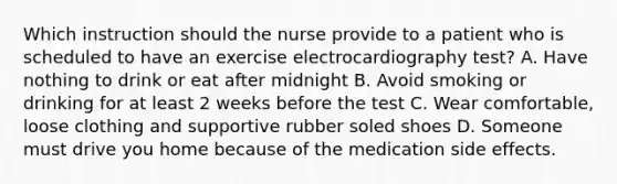 Which instruction should the nurse provide to a patient who is scheduled to have an exercise electrocardiography test? A. Have nothing to drink or eat after midnight B. Avoid smoking or drinking for at least 2 weeks before the test C. Wear comfortable, loose clothing and supportive rubber soled shoes D. Someone must drive you home because of the medication side effects.