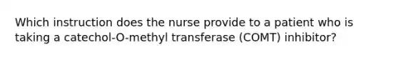 Which instruction does the nurse provide to a patient who is taking a catechol-O-methyl transferase (COMT) inhibitor?