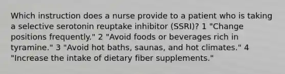 Which instruction does a nurse provide to a patient who is taking a selective serotonin reuptake inhibitor (SSRI)? 1 "Change positions frequently." 2 "Avoid foods or beverages rich in tyramine." 3 "Avoid hot baths, saunas, and hot climates." 4 "Increase the intake of dietary fiber supplements."