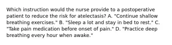 Which instruction would the nurse provide to a postoperative patient to reduce the risk for atelectasis? A. "Continue shallow breathing exercises." B. "Sleep a lot and stay in bed to rest." C. "Take pain medication before onset of pain." D. "Practice deep breathing every hour when awake."