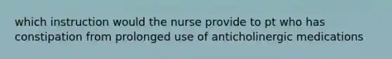 which instruction would the nurse provide to pt who has constipation from prolonged use of anticholinergic medications