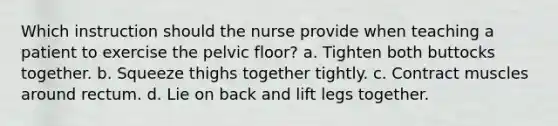 Which instruction should the nurse provide when teaching a patient to exercise the pelvic floor? a. Tighten both buttocks together. b. Squeeze thighs together tightly. c. Contract muscles around rectum. d. Lie on back and lift legs together.