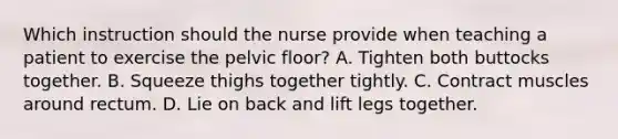 Which instruction should the nurse provide when teaching a patient to exercise the pelvic floor? A. Tighten both buttocks together. B. Squeeze thighs together tightly. C. Contract muscles around rectum. D. Lie on back and lift legs together.