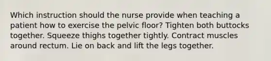 Which instruction should the nurse provide when teaching a patient how to exercise the pelvic floor? Tighten both buttocks together. Squeeze thighs together tightly. Contract muscles around rectum. Lie on back and lift the legs together.