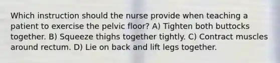 Which instruction should the nurse provide when teaching a patient to exercise the pelvic floor? A) Tighten both buttocks together. B) Squeeze thighs together tightly. C) Contract muscles around rectum. D) Lie on back and lift legs together.