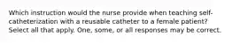 Which instruction would the nurse provide when teaching self-catheterization with a reusable catheter to a female patient? Select all that apply. One, some, or all responses may be correct.