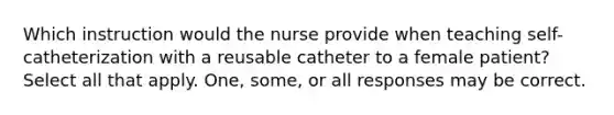 Which instruction would the nurse provide when teaching self-catheterization with a reusable catheter to a female patient? Select all that apply. One, some, or all responses may be correct.