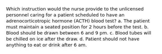 Which instruction would the nurse provide to the unlicensed personnel caring for a patient scheduled to have an adrenocorticotropic hormone (ACTH) blood test? a. The patient must maintain a seated position for 2 hours before the test. b. Blood should be drawn between 6 and 9 pm. c. Blood tubes will be chilled on ice after the draw. d. Patient should not have anything to eat or drink after 6 am.