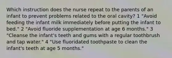 Which instruction does the nurse repeat to the parents of an infant to prevent problems related to the oral cavity? 1 "Avoid feeding the infant milk immediately before putting the infant to bed." 2 "Avoid fluoride supplementation at age 6 months." 3 "Cleanse the infant's teeth and gums with a regular toothbrush and tap water." 4 "Use fluoridated toothpaste to clean the infant's teeth at age 5 months."