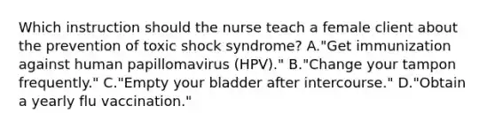 Which instruction should the nurse teach a female client about the prevention of toxic shock syndrome? A."Get immunization against human papillomavirus (HPV)." B."Change your tampon frequently." C."Empty your bladder after intercourse." D."Obtain a yearly flu vaccination."