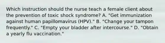 Which instruction should the nurse teach a female client about the prevention of toxic shock syndrome? A. "Get immunization against human papillomavirus (HPV)." B. "Change your tampon frequently." C. "Empty your bladder after intercourse." D. "Obtain a yearly flu vaccination."