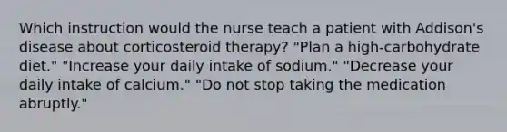 Which instruction would the nurse teach a patient with Addison's disease about corticosteroid therapy? "Plan a high-carbohydrate diet." "Increase your daily intake of sodium." "Decrease your daily intake of calcium." "Do not stop taking the medication abruptly."