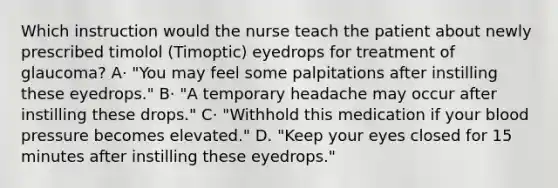 Which instruction would the nurse teach the patient about newly prescribed timolol (Timoptic) eyedrops for treatment of glaucoma? A· "You may feel some palpitations after instilling these eyedrops." B· "A temporary headache may occur after instilling these drops." C· "Withhold this medication if your blood pressure becomes elevated." D. "Keep your eyes closed for 15 minutes after instilling these eyedrops."