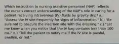 Which instruction to nursing assistive personnel (NAP) reflects the nurse's correct understanding of the NAP's role in caring for a patient receiving intravenous (IV) fluids by gravity drip? a.) "Assess the IV site frequently for signs of inflammation." b.) "Be sure not to obscure the insertion site with the dressing." c.) "Let me know when you notice that the IV bag contains less than 100 mL." d.) "Tell the patient to notify me if the IV site is painful, swollen, or red."