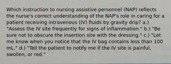 Which instruction to nursing assistive personnel (NAP) reflects the nurse's correct understanding of the NAP's role in caring for a patient receiving intravenous (IV) fluids by gravity drip? a.) "Assess the IV site frequently for signs of inflammation." b.) "Be sure not to obscure the insertion site with the dressing." c.) "Let me know when you notice that the IV bag contains <a href='https://www.questionai.com/knowledge/k7BtlYpAMX-less-than' class='anchor-knowledge'>less than</a> 100 mL." d.) "Tell the patient to notify me if the IV site is painful, swollen, or red."