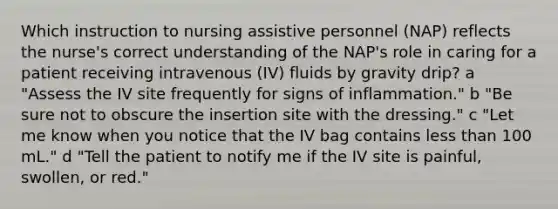 Which instruction to nursing assistive personnel (NAP) reflects the nurse's correct understanding of the NAP's role in caring for a patient receiving intravenous (IV) fluids by gravity drip? a "Assess the IV site frequently for signs of inflammation." b "Be sure not to obscure the insertion site with the dressing." c "Let me know when you notice that the IV bag contains less than 100 mL." d "Tell the patient to notify me if the IV site is painful, swollen, or red."