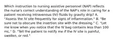 Which instruction to nursing assistive personnel (NAP) reflects the nurse's correct understanding of the NAP's role in caring for a patient receiving intravenous (IV) fluids by gravity drip? A. "Assess the IV site frequently for signs of inflammation." B. "Be sure not to obscure the insertion site with the dressing." C. "Let me know when you notice that the IV bag contains less than 100 mL." D. "Tell the patient to notify me if the IV site is painful, swollen, or red."