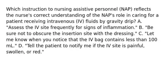 Which instruction to nursing assistive personnel (NAP) reflects the nurse's correct understanding of the NAP's role in caring for a patient receiving intravenous (IV) fluids by gravity drip? A. "Assess the IV site frequently for signs of inflammation." B. "Be sure not to obscure the insertion site with the dressing." C. "Let me know when you notice that the IV bag contains <a href='https://www.questionai.com/knowledge/k7BtlYpAMX-less-than' class='anchor-knowledge'>less than</a> 100 mL." D. "Tell the patient to notify me if the IV site is painful, swollen, or red."