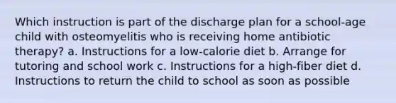 Which instruction is part of the discharge plan for a school-age child with osteomyelitis who is receiving home antibiotic therapy? a. Instructions for a low-calorie diet b. Arrange for tutoring and school work c. Instructions for a high-fiber diet d. Instructions to return the child to school as soon as possible