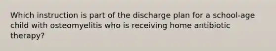 Which instruction is part of the discharge plan for a school-age child with osteomyelitis who is receiving home antibiotic therapy?